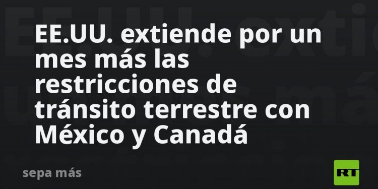 EE.UU. extiende por un mes más las restricciones de tránsito terrestre con México y Canadá