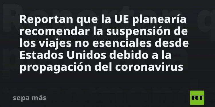 Reportan que la UE planearía recomendar la suspensión de los viajes no esenciales desde Estados Unidos debido a la propagación del coronavirus